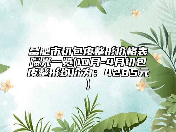 合肥市切包皮整形價(jià)格表曝光一覽(10月-4月切包皮整形均價(jià)為：4285元)