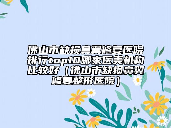佛山市缺損鼻翼修復醫(yī)院排行top10哪家醫(yī)美機構(gòu)比較好（佛山市缺損鼻翼修復整形醫(yī)院）