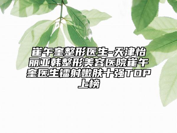 崔午奎整形醫(yī)生-天津怡麗亞韓整形美容醫(yī)院崔午奎醫(yī)生鐳射嫩膚十強TOP上榜