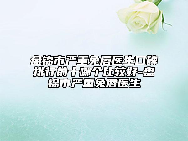 盤(pán)錦市嚴(yán)重兔唇醫(yī)生口碑排行前十哪個(gè)比較好-盤(pán)錦市嚴(yán)重兔唇醫(yī)生