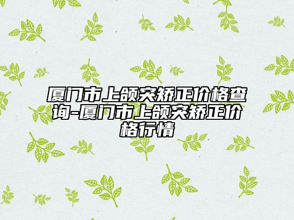 廈門市上頜突矯正價(jià)格查詢-廈門市上頜突矯正價(jià)格行情