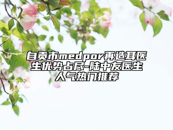 自貢市medpor再造耳醫(yī)生優(yōu)勢(shì)占盡-陸中友醫(yī)生人氣熱門(mén)推薦