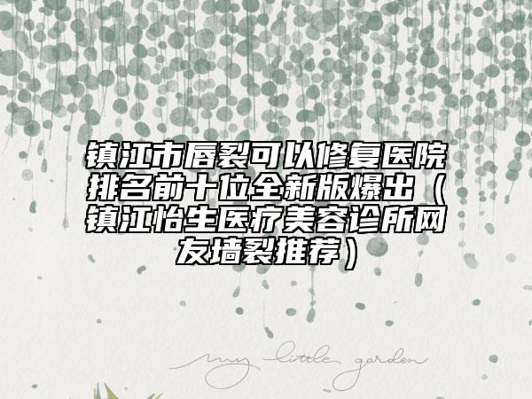 鎮(zhèn)江市唇裂可以修復(fù)醫(yī)院排名前十位全新版爆出（鎮(zhèn)江怡生醫(yī)療美容診所網(wǎng)友墻裂推薦）