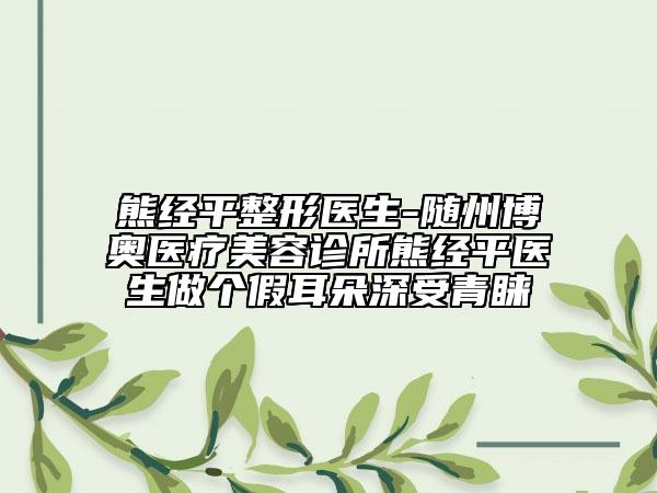 熊經平整形醫(yī)生-隨州博奧醫(yī)療美容診所熊經平醫(yī)生做個假耳朵深受青睞