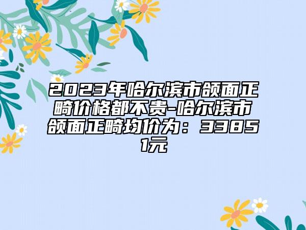 2023年哈爾濱市頜面正畸價格都不貴-哈爾濱市頜面正畸均價為：33851元