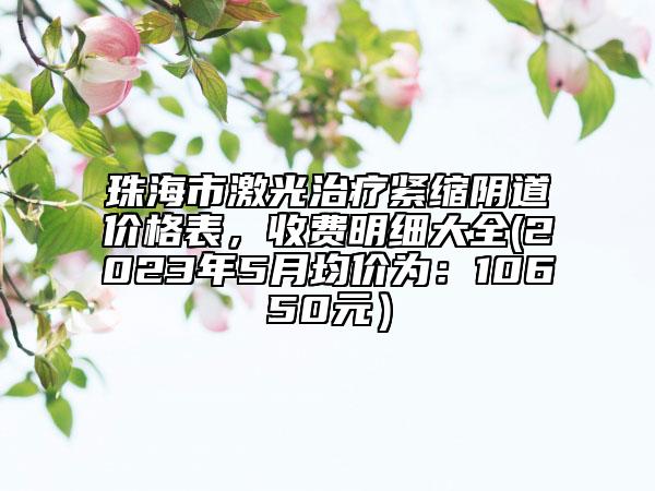 珠海市激光治療緊縮陰道價(jià)格表，收費(fèi)明細(xì)大全(2023年5月均價(jià)為：10650元）