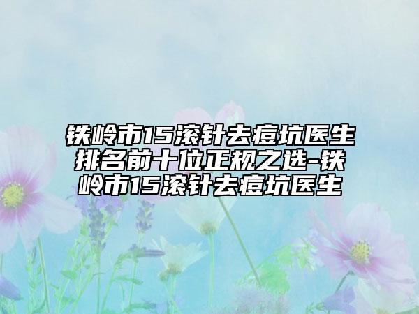 鐵嶺市15滾針去痘坑醫(yī)生排名前十位正規(guī)之選-鐵嶺市15滾針去痘坑醫(yī)生