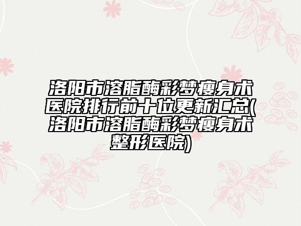 洛陽市溶脂酶彩夢瘦身術(shù)醫(yī)院排行前十位更新匯總(洛陽市溶脂酶彩夢瘦身術(shù)整形醫(yī)院)