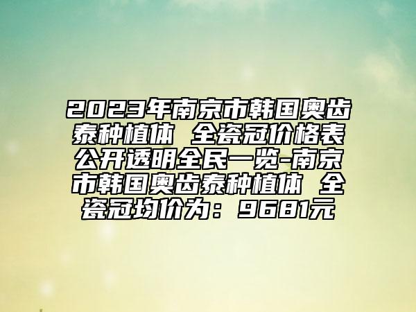 2023年南京市韓國奧齒泰種植體 全瓷冠價格表公開透明全民一覽-南京市韓國奧齒泰種植體 全瓷冠均價為：9681元