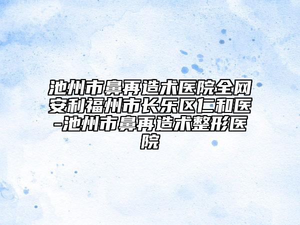 池州市鼻再造術(shù)醫(yī)院全網(wǎng)安利福州市長樂區(qū)仁和醫(yī)-池州市鼻再造術(shù)整形醫(yī)院
