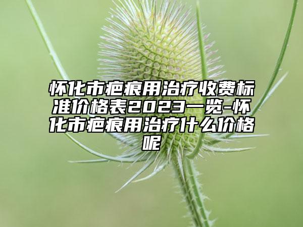 懷化市疤痕用治療收費標準價格表2023一覽-懷化市疤痕用治療什么價格呢