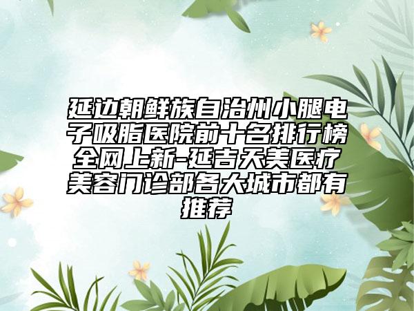 延邊朝鮮族自治州小腿電子吸脂醫(yī)院前十名排行榜全網(wǎng)上新-延吉天美醫(yī)療美容門診部各大城市都有推薦