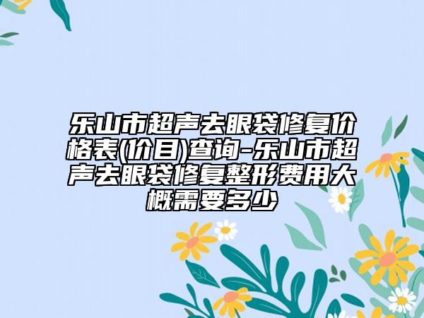 樂(lè)山市超聲去眼袋修復(fù)價(jià)格表(價(jià)目)查詢-樂(lè)山市超聲去眼袋修復(fù)整形費(fèi)用大概需要多少