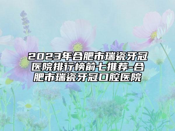 2023年合肥市瑞瓷牙冠醫(yī)院排行榜前七推薦-合肥市瑞瓷牙冠口腔醫(yī)院