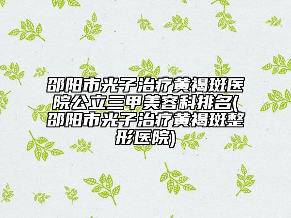 邵陽(yáng)市光子治療黃褐斑醫(yī)院公立三甲美容科排名(邵陽(yáng)市光子治療黃褐斑整形醫(yī)院)