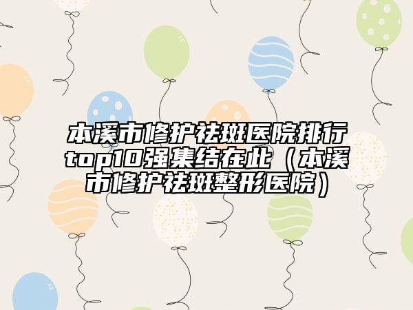 本溪市修護(hù)祛斑醫(yī)院排行top10強(qiáng)集結(jié)在此（本溪市修護(hù)祛斑整形醫(yī)院）