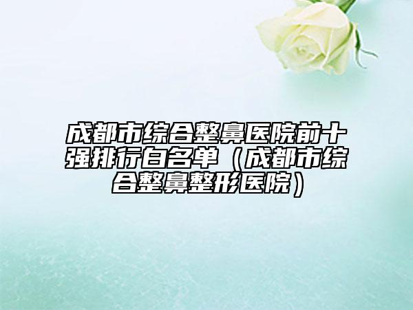 成都市綜合整鼻醫(yī)院前十強(qiáng)排行白名單（成都市綜合整鼻整形醫(yī)院）