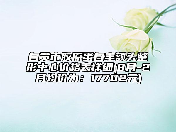 自貢市膠原蛋白豐額頭整形中心價(jià)格表詳細(xì)(8月-2月均價(jià)為：17702元)