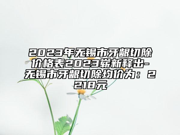 2023年無錫市牙齦切除價(jià)格表2023嶄新釋出-無錫市牙齦切除均價(jià)為：2218元