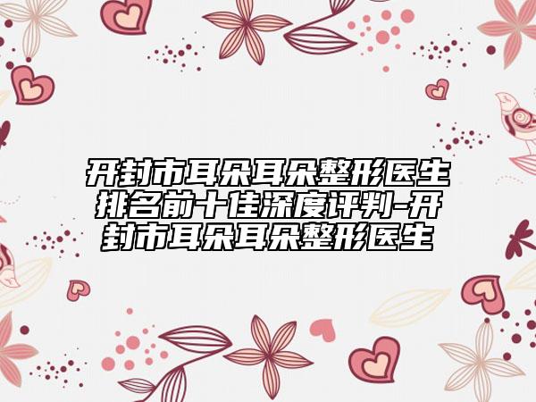 開封市耳朵耳朵整形醫(yī)生排名前十佳深度評判-開封市耳朵耳朵整形醫(yī)生
