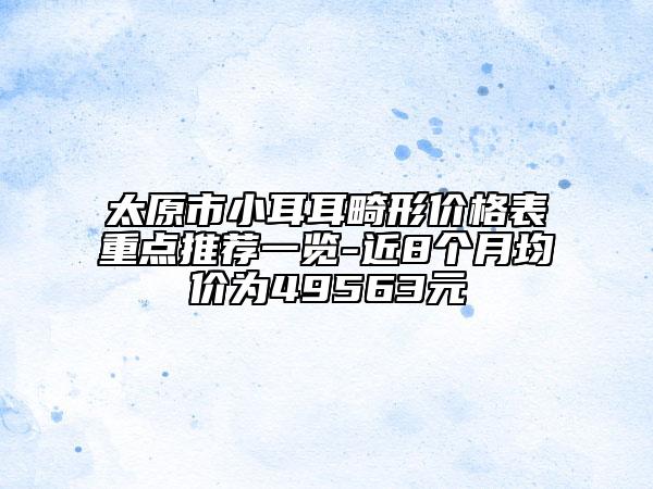 太原市小耳耳畸形價格表重點推薦一覽-近8個月均價為49563元