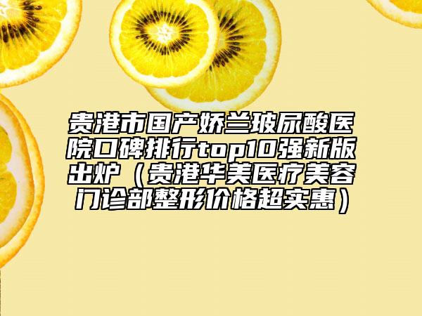 貴港市國產(chǎn)嬌蘭玻尿酸醫(yī)院口碑排行top10強新版出爐（貴港華美醫(yī)療美容門診部整形價格超實惠）
