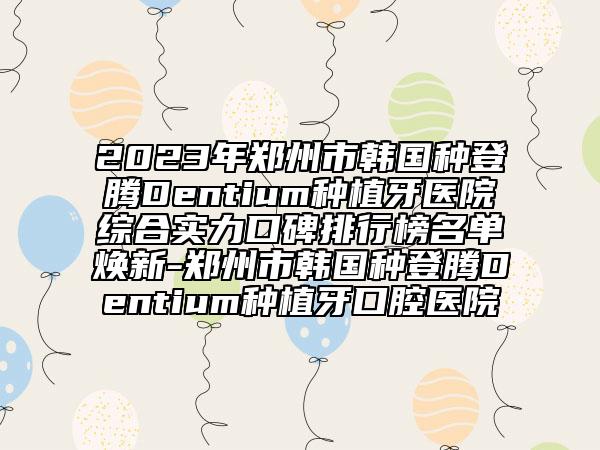 2023年鄭州市韓國種登騰Dentium種植牙醫(yī)院綜合實力口碑排行榜名單煥新-鄭州市韓國種登騰Dentium種植牙口腔醫(yī)院