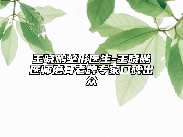 王曉鵬整形醫(yī)生-王曉鵬醫(yī)師磨骨老牌專家口碑出眾
