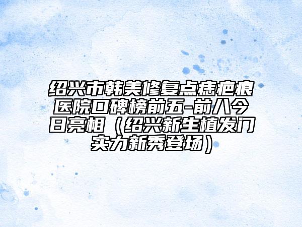 紹興市韓美修復(fù)點(diǎn)痣疤痕醫(yī)院口碑榜前五-前八今日亮相（紹興新生植發(fā)門實(shí)力新秀登場(chǎng)）