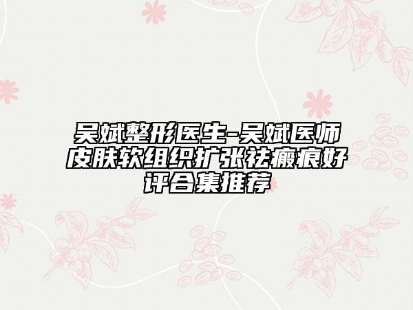 吳斌整形醫(yī)生-吳斌醫(yī)師皮膚軟組織擴張祛瘢痕好評合集推薦
