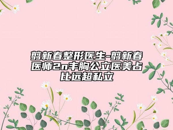 翦新春整形醫(yī)生-翦新春醫(yī)師2n豐胸公立醫(yī)美占比遠超私立
