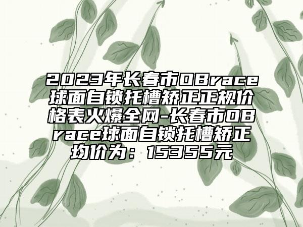 2023年長春市OBrace球面自鎖托槽矯正正規(guī)價格表火爆全網(wǎng)-長春市OBrace球面自鎖托槽矯正均價為：15355元