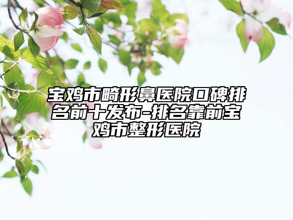 寶雞市畸形鼻醫(yī)院口碑排名前十發(fā)布-排名靠前寶雞市整形醫(yī)院