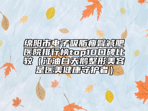 綿陽市電子吸脂瘦臀減肥醫(yī)院排行榜top10口碑比較（江油白天鵝整形美容是醫(yī)美健康守護(hù)者）