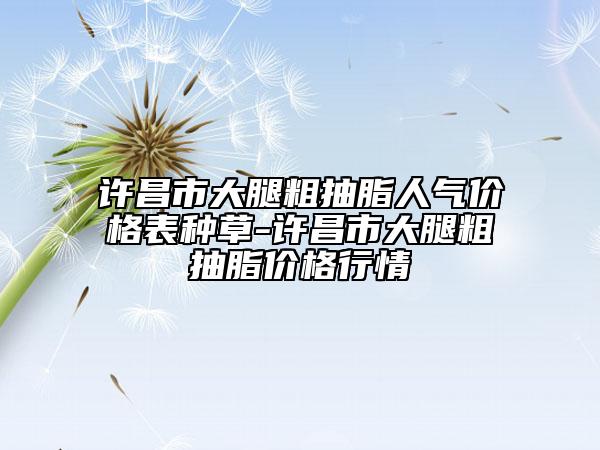 許昌市大腿粗抽脂人氣價格表種草-許昌市大腿粗抽脂價格行情