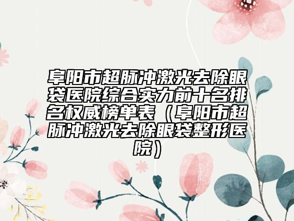 阜陽市超脈沖激光去除眼袋醫(yī)院綜合實力前十名排名權威榜單表（阜陽市超脈沖激光去除眼袋整形醫(yī)院）