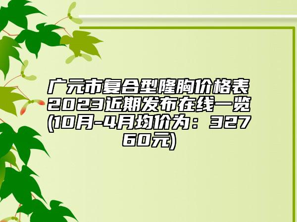 廣元市復合型隆胸價格表2023近期發(fā)布在線一覽(10月-4月均價為：32760元)