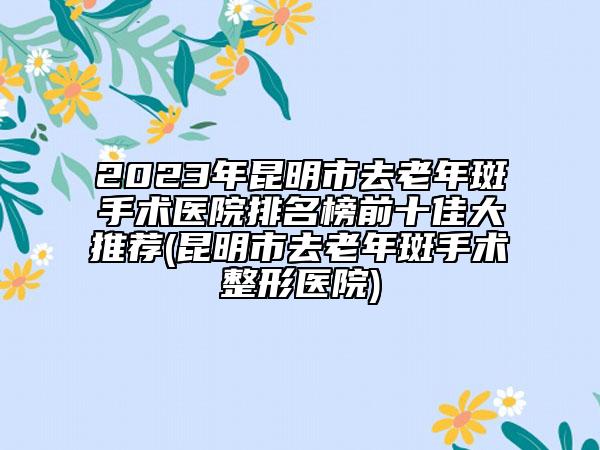 2023年昆明市去老年斑手術(shù)醫(yī)院排名榜前十佳大推薦(昆明市去老年斑手術(shù)整形醫(yī)院)