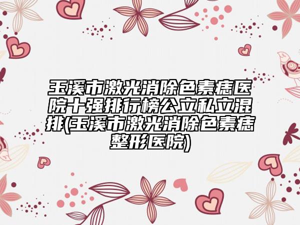 玉溪市激光消除色素痣醫(yī)院十強(qiáng)排行榜公立私立混排(玉溪市激光消除色素痣整形醫(yī)院)