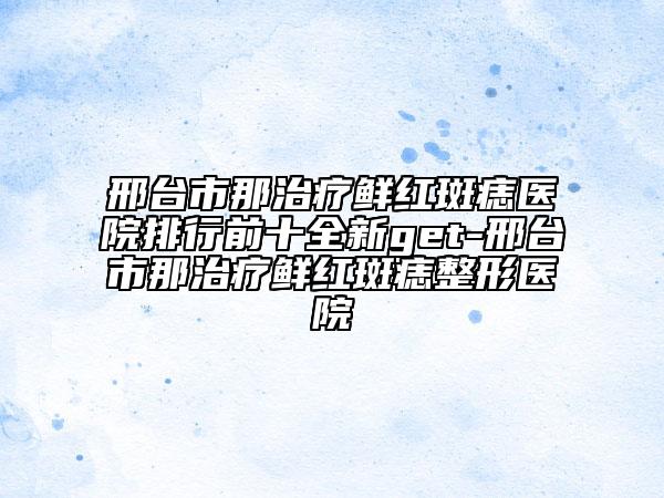邢臺市那治療鮮紅斑痣醫(yī)院排行前十全新get-邢臺市那治療鮮紅斑痣整形醫(yī)院