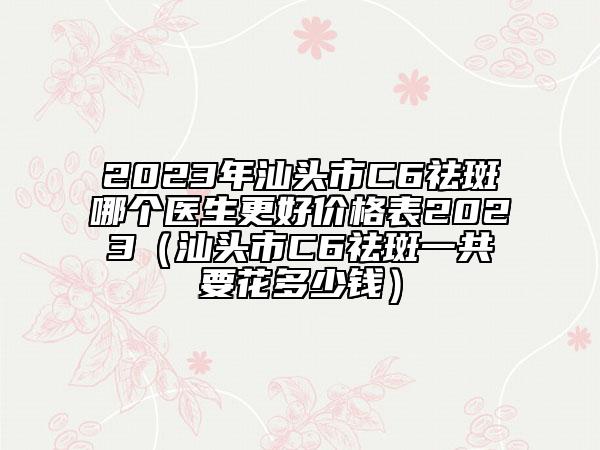 2023年汕頭市C6祛斑哪個(gè)醫(yī)生更好價(jià)格表2023（汕頭市C6祛斑一共要花多少錢）