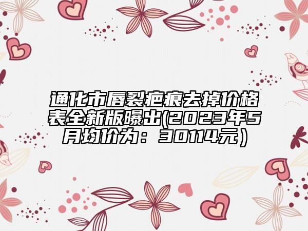 通化市唇裂疤痕去掉價(jià)格表全新版曝出(2023年5月均價(jià)為：30114元）
