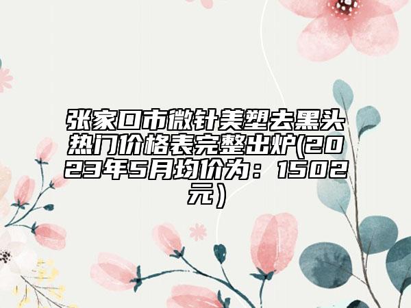 張家口市微針美塑去黑頭熱門價格表完整出爐(2023年5月均價為：1502元）