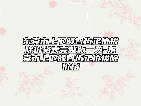 東莞市上下頜智齒正位拔除價格表完整版一覽-東莞市上下頜智齒正位拔除價格