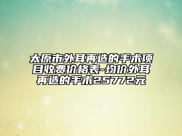 太原市外耳再造的手術(shù)項(xiàng)目收費(fèi)價(jià)格表-均價(jià)外耳再造的手術(shù)25772元