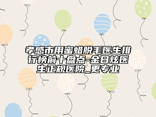 孝感市用蜜蠟脫毛醫(yī)生排行榜前十盤點(diǎn)-金日炫醫(yī)生正規(guī)醫(yī)院_更專業(yè)