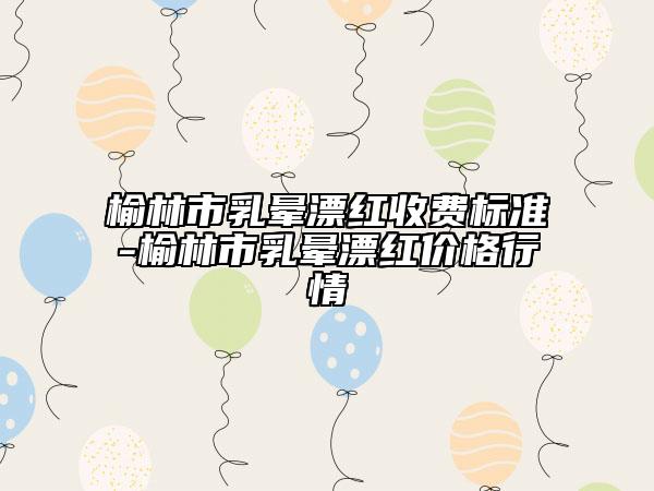 榆林市乳暈漂紅收費標準-榆林市乳暈漂紅價格行情