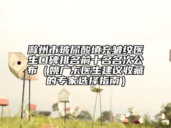 滁州市玻尿酸填充皺紋醫(yī)生口碑排名前十名名次公布（姚廣東醫(yī)生建議收藏的專家選擇指南）