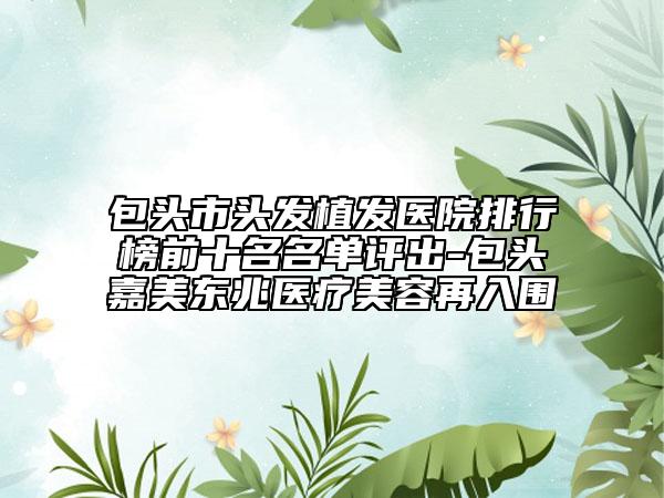 包頭市頭發(fā)植發(fā)醫(yī)院排行榜前十名名單評出-包頭嘉美東兆醫(yī)療美容再入圍