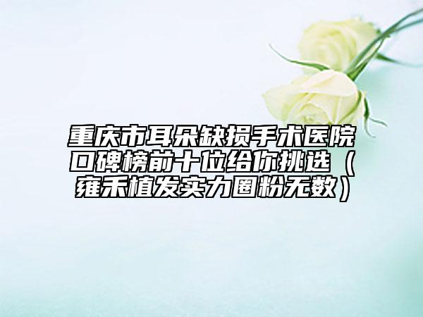 重慶市耳朵缺損手術醫(yī)院口碑榜前十位給你挑選（雍禾植發(fā)實力圈粉無數(shù)）